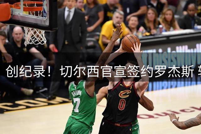 创纪录！切尔西官宣签约罗杰斯 转会费1.17亿镑