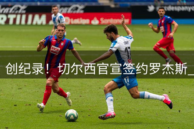 创纪录！切尔西官宣签约罗杰斯 转会费1.17亿镑
