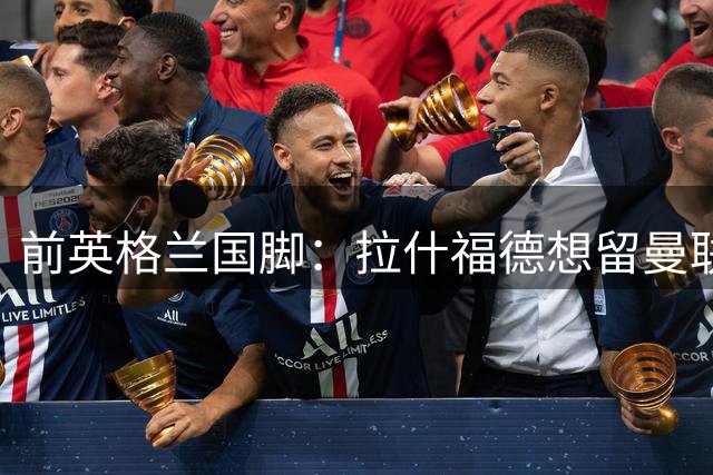 前英格兰国脚：拉什福德想留曼联必须发“重磅声明”，但只能当替补