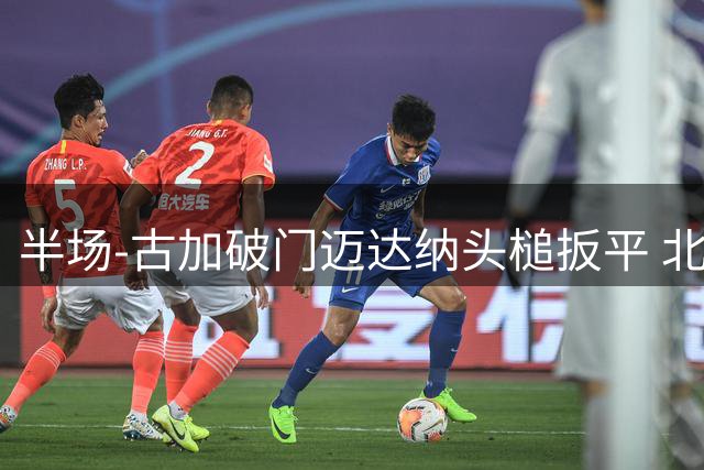 半场-古加破门迈达纳头槌扳平 北京国安1-1河南