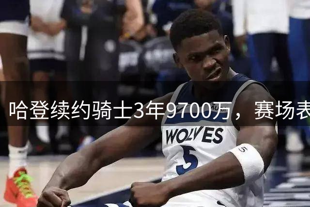 哈登续约骑士3年9700万，赛场表现细节剖析