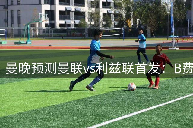 曼晚预测曼联vs利兹联首发：B费领衔，桑托斯和蒂莱曼斯组双后腰