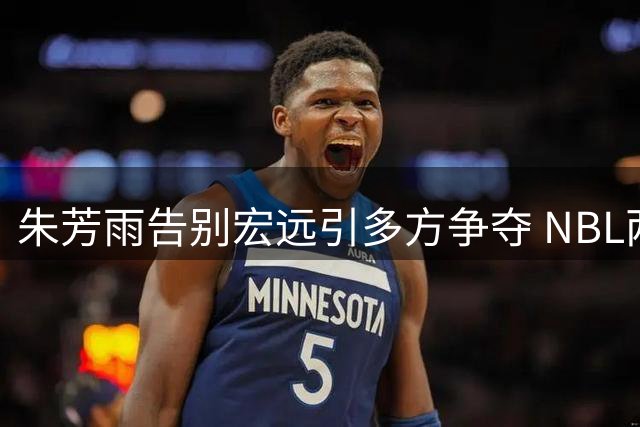 朱芳雨告别宏远引多方争夺 NBL两强或成下一站