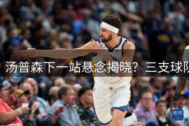 汤普森下一站悬念揭晓？三支球队争夺昔日3D球星