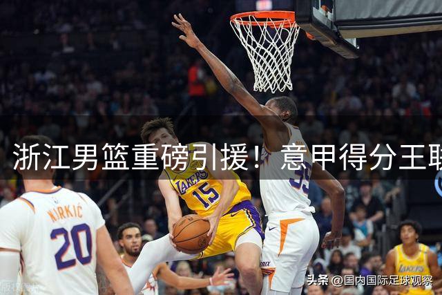 浙江男篮重磅引援！意甲得分王联手内线悍将 新赛季阵容全面升级