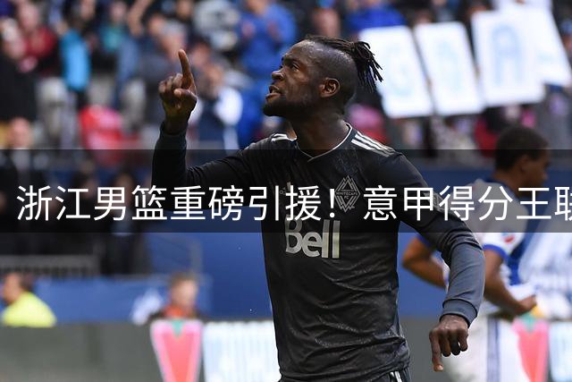 浙江男篮重磅引援！意甲得分王联手内线悍将 新赛季阵容全面升级