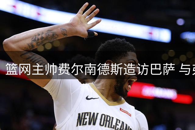 篮网主帅费尔南德斯造访巴萨 与弗里克切磋执教心得