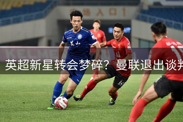 英超新星转会梦碎？曼联退出谈判 阿森纳冷处理留下悬念