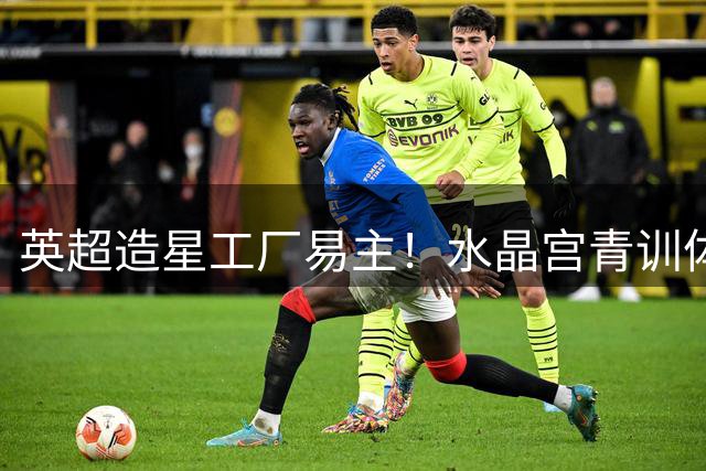 英超造星工厂易主！水晶宫青训体系如何实现5倍暴利神话？