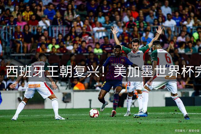 西班牙王朝复兴！美加墨世界杯完美复刻2010传奇剧本