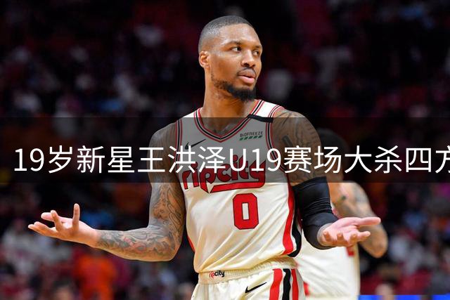 19岁新星王洪泽U19赛场大杀四方 32+17统治级表现引杜锋盛赞