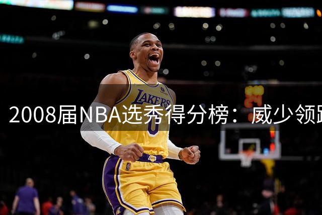 2008届NBA选秀得分榜：威少领跑，罗斯仅列第四？谁抢占了前三席位